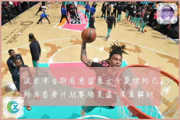 波尔津吉斯有意留勇士今夏续约已列为首要计划赛场复盘-深度解析