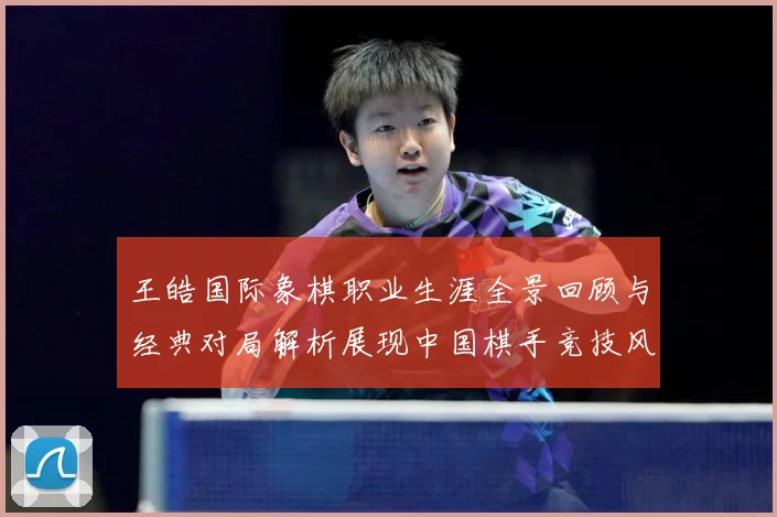 王皓国际象棋职业生涯全景回顾与经典对局解析展现中国棋手竞技风采-深度解析