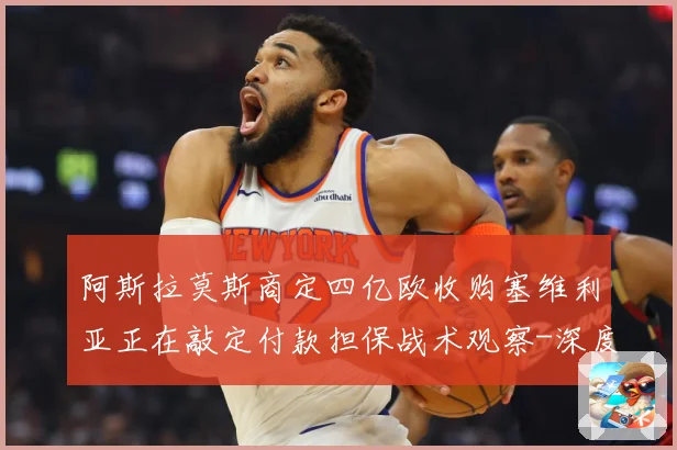阿斯拉莫斯商定四亿欧收购塞维利亚正在敲定付款担保战术观察-深度解析