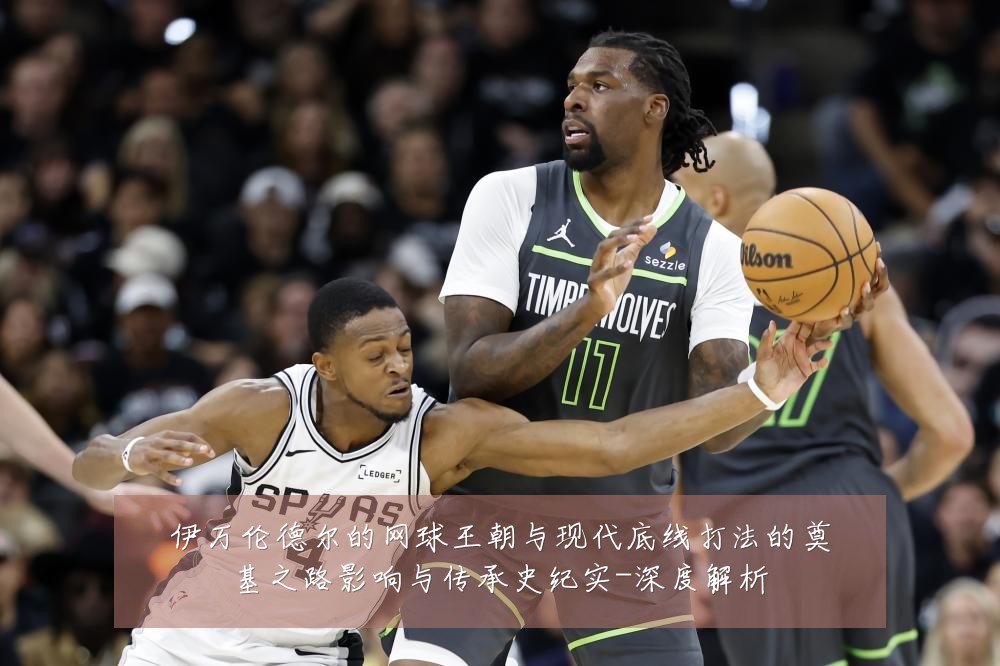 伊万伦德尔的网球王朝与现代底线打法的奠基之路影响与传承史纪实-深度解析